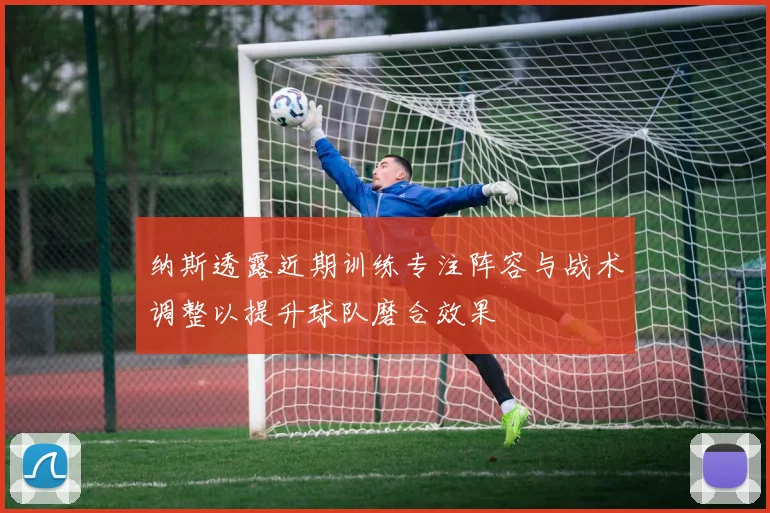 纳斯透露近期训练专注阵容与战术调整以提升球队磨合效果