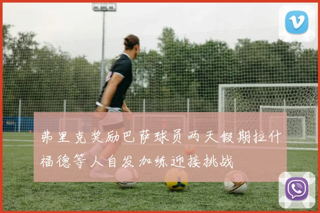 弗里克奖励巴萨球员两天假期拉什福德等人自发加练迎接挑战