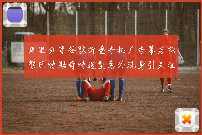 库里分享谷歌折叠手机广告幕后花絮巴特勒奇特造型意外现身引关注
