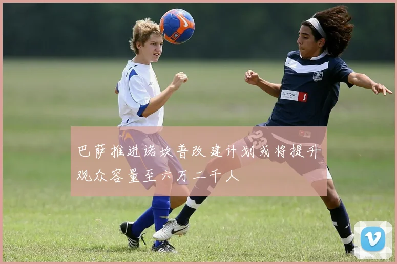 巴萨推进诺坎普改建计划或将提升观众容量至六万二千人