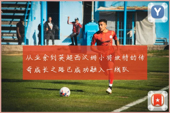 从业余到英超西汉姆小将坎特的传奇成长之路已成功融入一线队