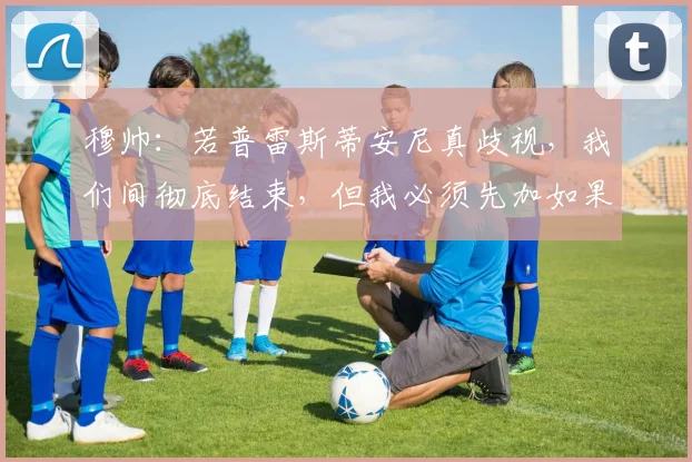 穆帅：若普雷斯蒂安尼真歧视，我们间彻底结束，但我必须先加如果