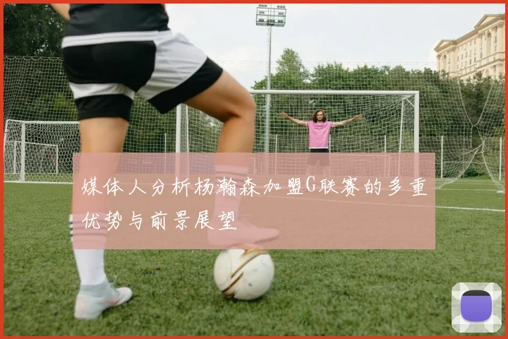 媒体人分析杨瀚森加盟G联赛的多重优势与前景展望