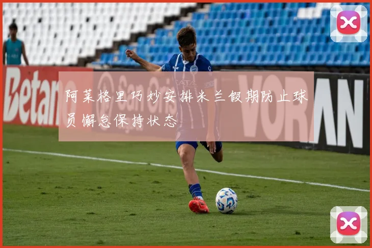 阿莱格里巧妙安排米兰假期防止球员懈怠保持状态