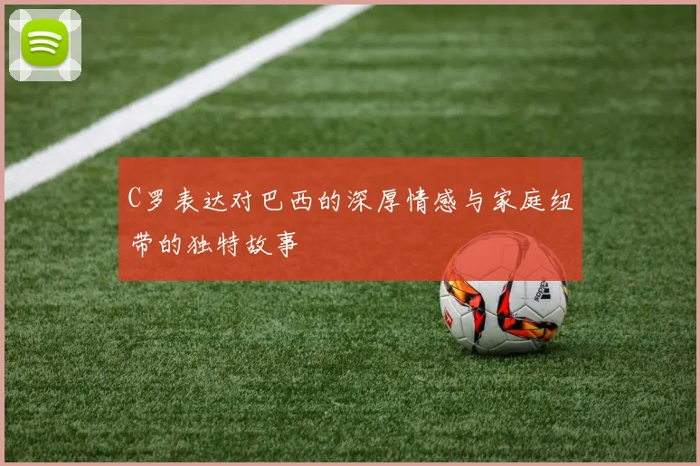 C罗表达对巴西的深厚情感与家庭纽带的独特故事
