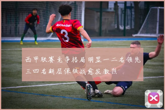 西甲联赛竞争格局明显一二名领先三四名断层保级战愈发激烈