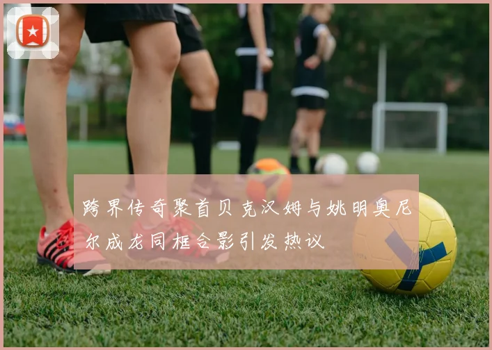 跨界传奇聚首贝克汉姆与姚明奥尼尔成龙同框合影引发热议