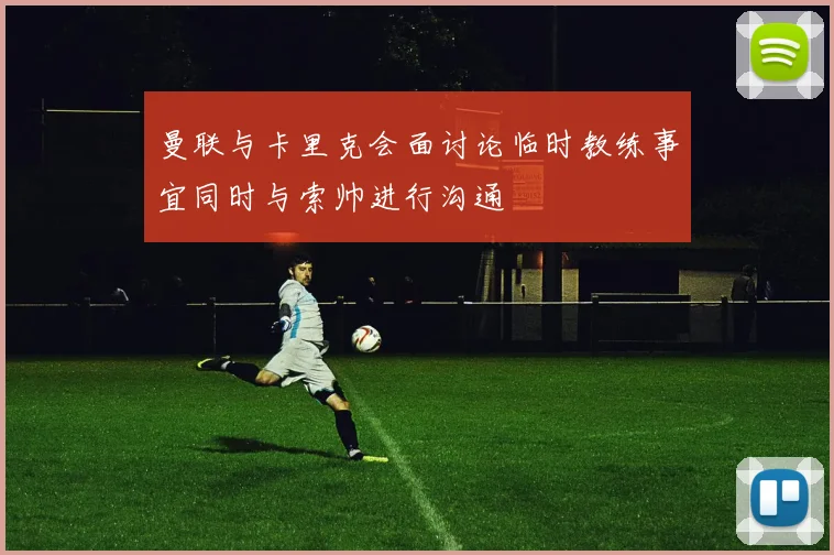 曼联与卡里克会面讨论临时教练事宜同时与索帅进行沟通