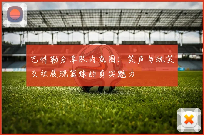 巴特勒分享队内氛围：笑声与玩笑交织展现篮球的真实魅力