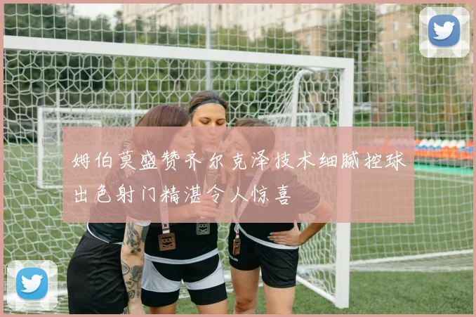 姆伯莫盛赞齐尔克泽技术细腻控球出色射门精湛令人惊喜