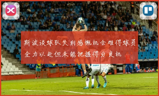 斯波谈球队失利感慨机会难得球员全力以赴但未能把握得分良机
