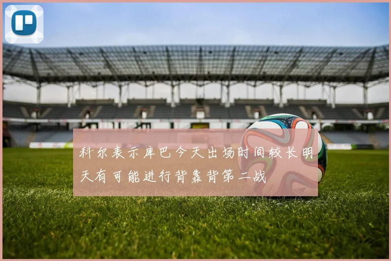 科尔表示库巴今天出场时间较长明天有可能进行背靠背第二战