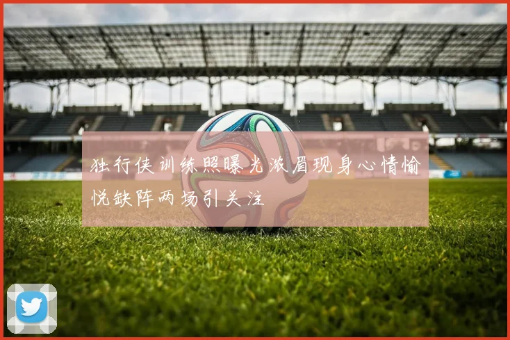 独行侠训练照曝光浓眉现身心情愉悦缺阵两场引关注