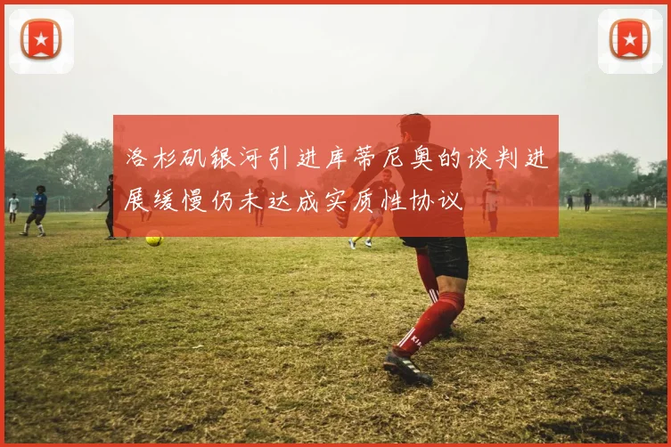 洛杉矶银河引进库蒂尼奥的谈判进展缓慢仍未达成实质性协议