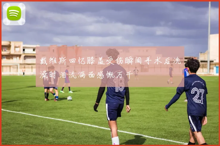 戴维斯回忆膝盖受伤瞬间手术后洗澡时泪流满面感慨万千