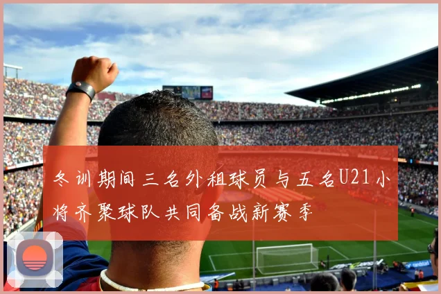冬训期间三名外租球员与五名U21小将齐聚球队共同备战新赛季
