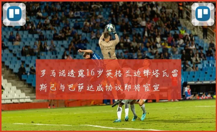 罗马诺透露16岁英格兰边锋塔瓦雷斯已与巴萨达成协议即将官宣