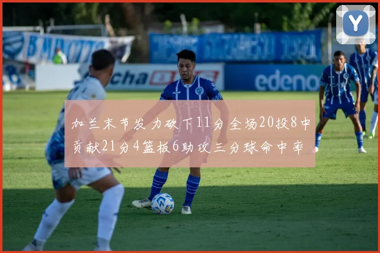 加兰末节发力砍下11分全场20投8中贡献21分4篮板6助攻三分球命中率高达375