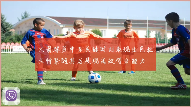 火箭球员申京关键时刻表现出色杜兰特紧随其后展现高效得分能力