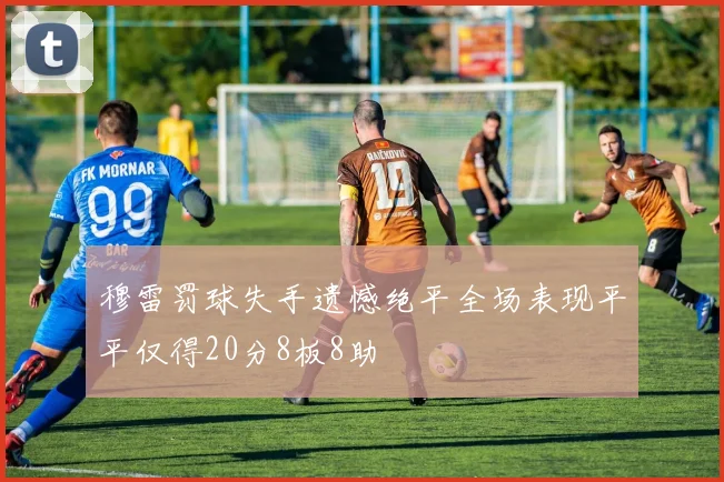 穆雷罚球失手遗憾绝平全场表现平平仅得20分8板8助