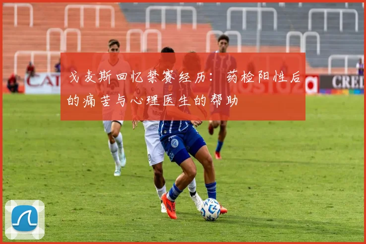 戈麦斯回忆禁赛经历：药检阳性后的痛苦与心理医生的帮助