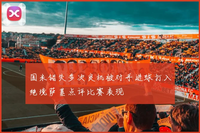 国米错失多次良机被对手进球打入绝境萨基点评比赛表现