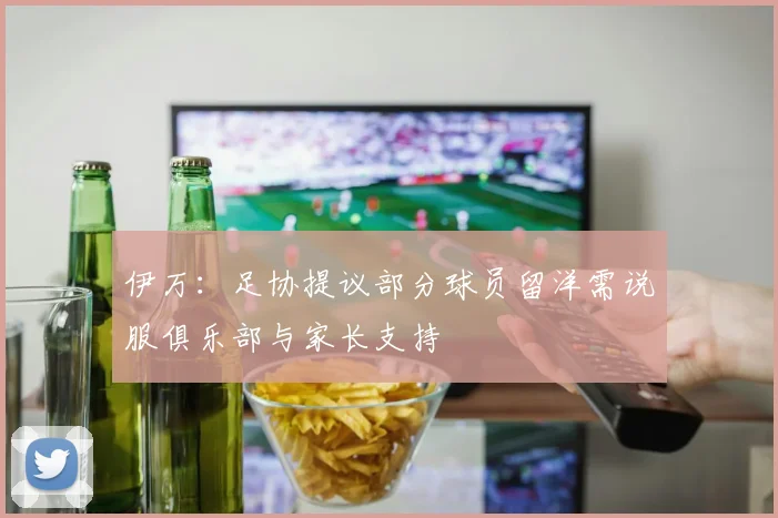 伊万：足协提议部分球员留洋需说服俱乐部与家长支持