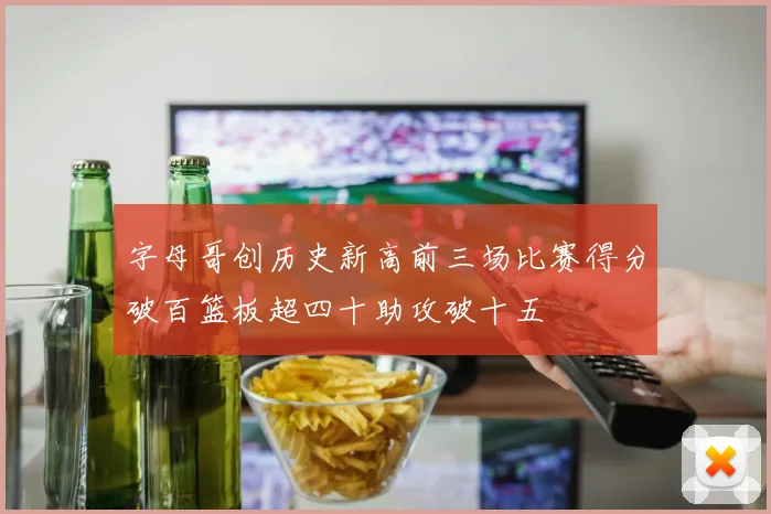 字母哥创历史新高前三场比赛得分破百篮板超四十助攻破十五