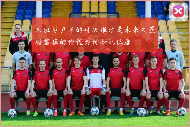 文班与卢卡的对决谁才是未来之星特雷杨的价值为何如此低廉